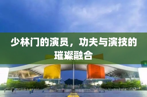少林门的演员，功夫与演技的璀璨融合