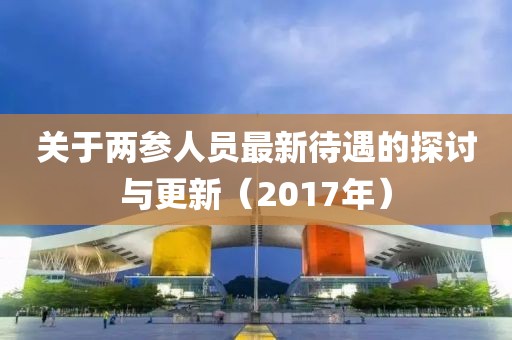 关于两参人员最新待遇的探讨与更新（2017年）