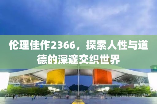 伦理佳作2366，探索人性与道德的深邃交织世界