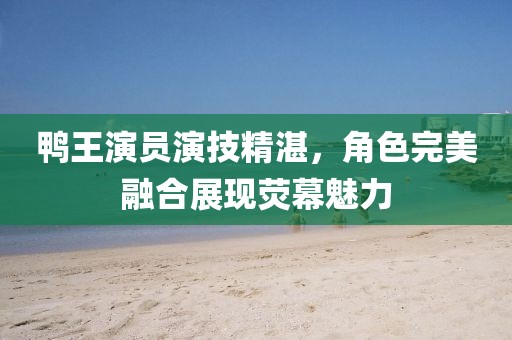 鸭王演员演技精湛，角色完美融合展现荧幕魅力