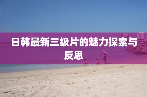 日韩最新三级片的魅力探索与反思