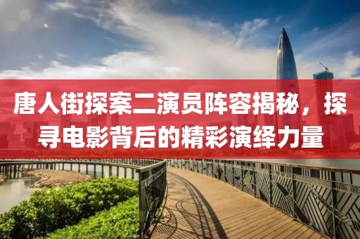 唐人街探案二演员阵容揭秘，探寻电影背后的精彩演绎力量