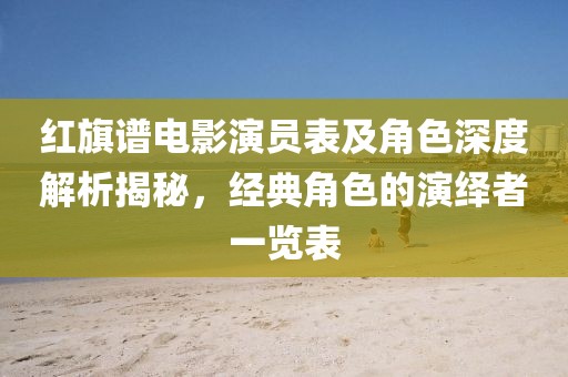 红旗谱电影演员表及角色深度解析揭秘，经典角色的演绎者一览表