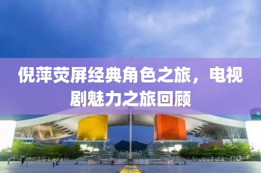 倪萍荧屏经典角色之旅，电视剧魅力之旅回顾
