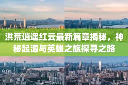 洪荒逍遥红云最新篇章揭秘，神秘起源与英雄之旅探寻之路