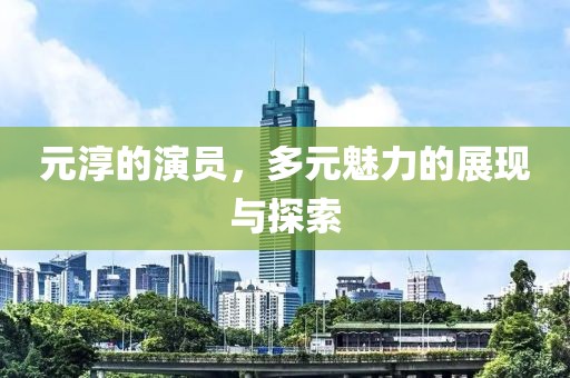 元淳的演员，多元魅力的展现与探索
