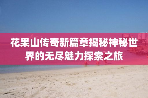 花果山传奇新篇章揭秘神秘世界的无尽魅力探索之旅