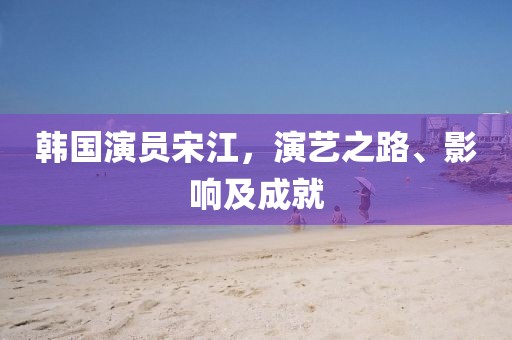 韩国演员宋江，演艺之路、影响及成就