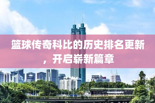 篮球传奇科比的历史排名更新，开启崭新篇章