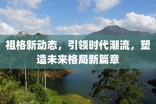 祖格新动态，引领时代潮流，塑造未来格局新篇章