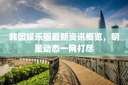 韩国娱乐圈最新资讯概览，明星动态一网打尽