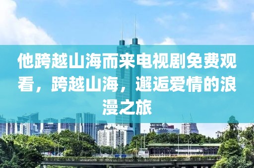 他跨越山海而来电视剧免费观看，跨越山海，邂逅爱情的浪漫之旅
