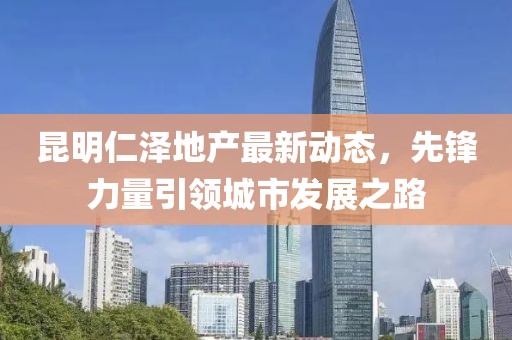 昆明仁泽地产最新动态，先锋力量引领城市发展之路
