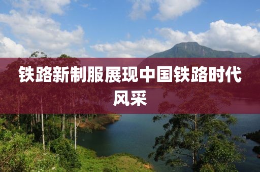铁路新制服展现中国铁路时代风采