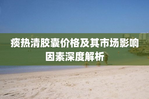 痰热清胶囊价格及其市场影响因素深度解析