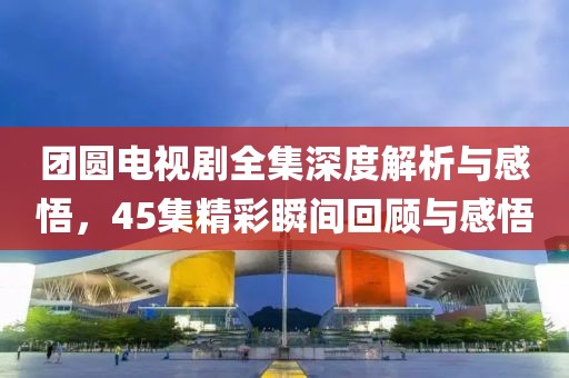 团圆电视剧全集深度解析与感悟，45集精彩瞬间回顾与感悟