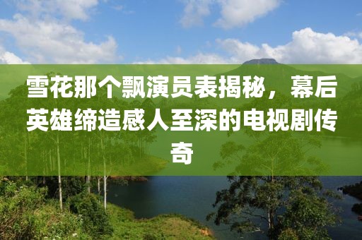 雪花那个飘演员表揭秘，幕后英雄缔造感人至深的电视剧传奇