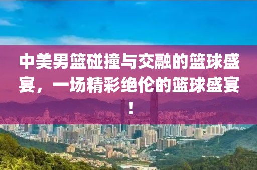 中美男篮碰撞与交融的篮球盛宴，一场精彩绝伦的篮球盛宴！