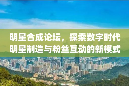 明星合成论坛，探索数字时代明星制造与粉丝互动的新模式