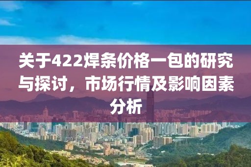 关于422焊条价格一包的研究与探讨，市场行情及影响因素分析