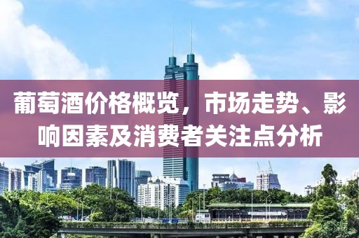 葡萄酒价格概览，市场走势、影响因素及消费者关注点分析