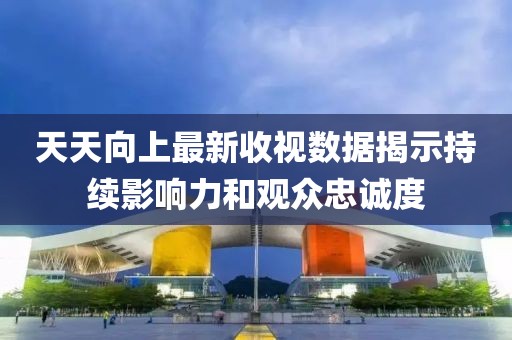 天天向上最新收视数据揭示持续影响力和观众忠诚度