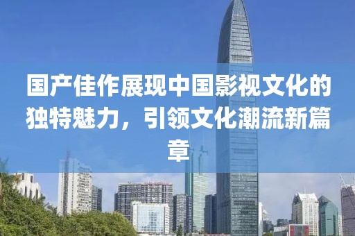 国产佳作展现中国影视文化的独特魅力，引领文化潮流新篇章