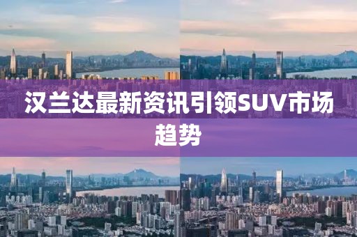 汉兰达最新资讯引领SUV市场趋势