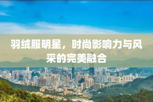 羽绒服明星，时尚影响力与风采的完美融合