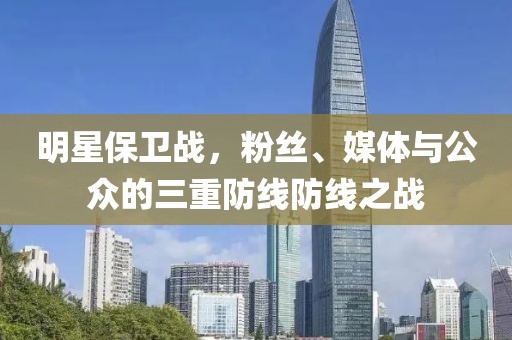 明星保卫战，粉丝、媒体与公众的三重防线防线之战