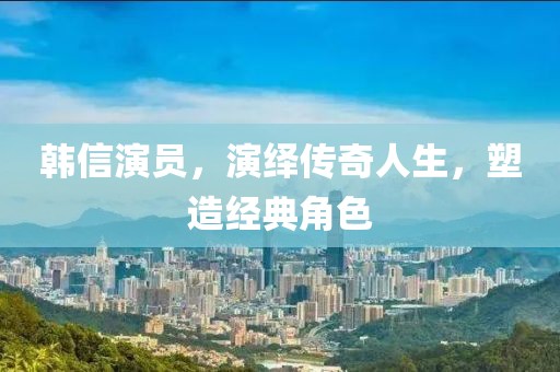 韩信演员，演绎传奇人生，塑造经典角色