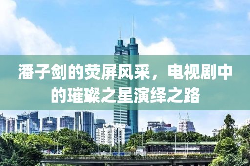 潘子剑的荧屏风采，电视剧中的璀璨之星演绎之路