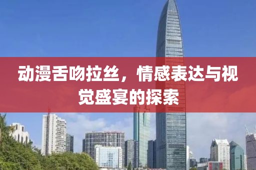 动漫舌吻拉丝，情感表达与视觉盛宴的探索