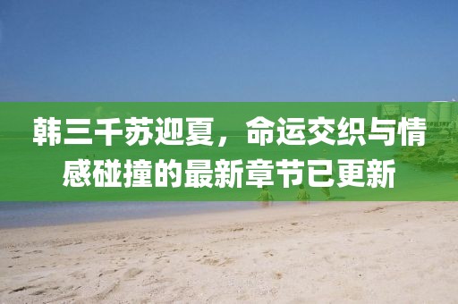 韩三千苏迎夏，命运交织与情感碰撞的最新章节已更新