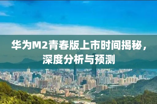 华为M2青春版上市时间揭秘，深度分析与预测