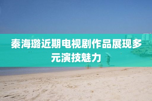 秦海璐近期电视剧作品展现多元演技魅力