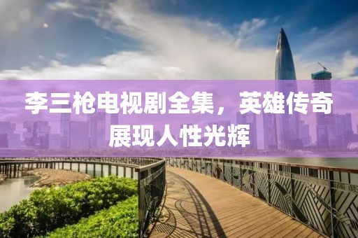 李三枪电视剧全集，英雄传奇展现人性光辉