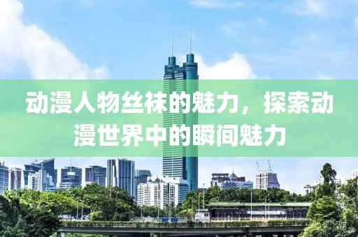 动漫人物丝袜的魅力，探索动漫世界中的瞬间魅力