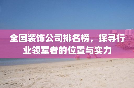 全国装饰公司排名榜，探寻行业领军者的位置与实力