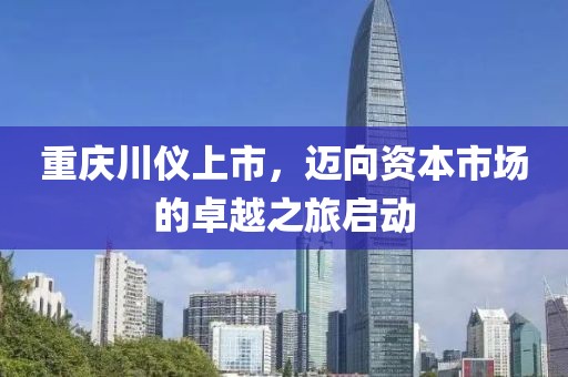 重庆川仪上市，迈向资本市场的卓越之旅启动