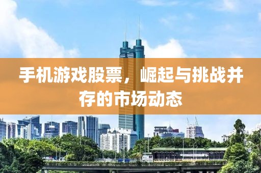手机游戏股票，崛起与挑战并存的市场动态