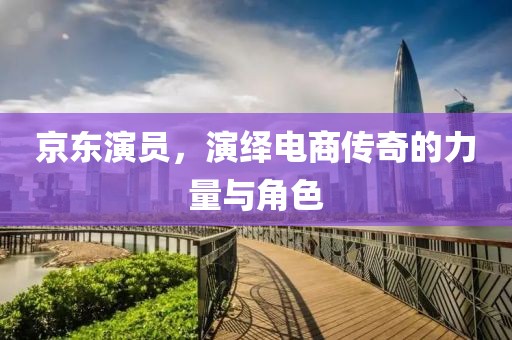 京东演员，演绎电商传奇的力量与角色