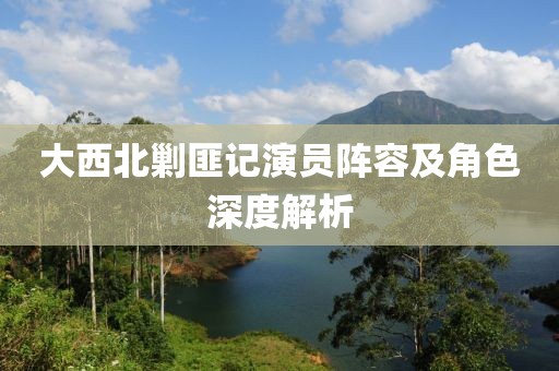 大西北剿匪记演员阵容及角色深度解析