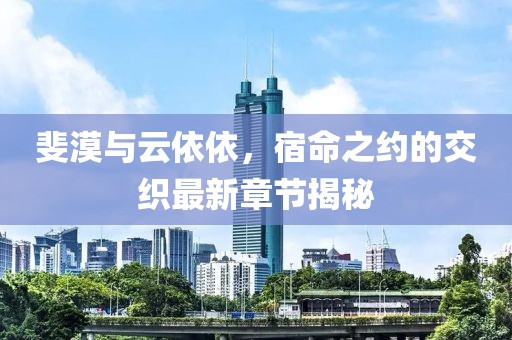 斐漠与云依依，宿命之约的交织最新章节揭秘