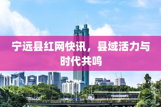 宁远县红网快讯，县域活力与时代共鸣