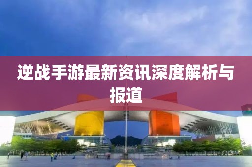 逆战手游最新资讯深度解析与报道