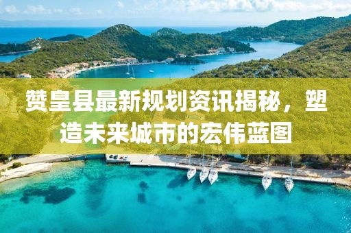赞皇县最新规划资讯揭秘，塑造未来城市的宏伟蓝图