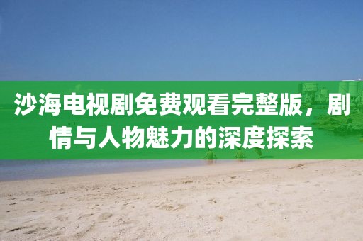沙海电视剧免费观看完整版，剧情与人物魅力的深度探索