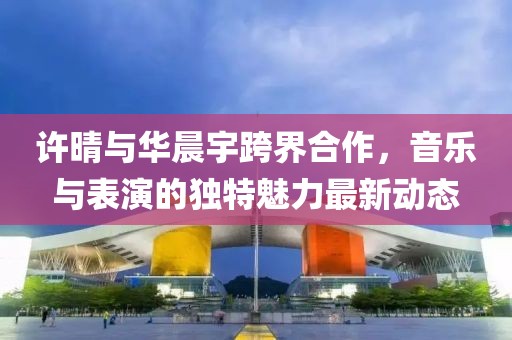 许晴与华晨宇跨界合作，音乐与表演的独特魅力最新动态