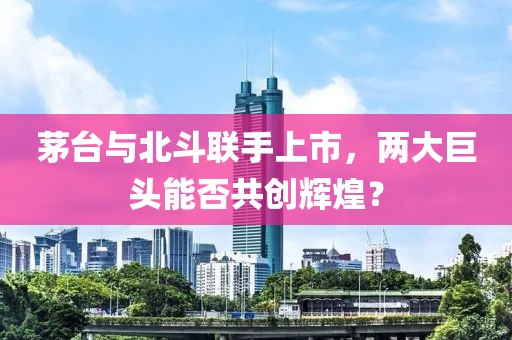 茅台与北斗联手上市，两大巨头能否共创辉煌？